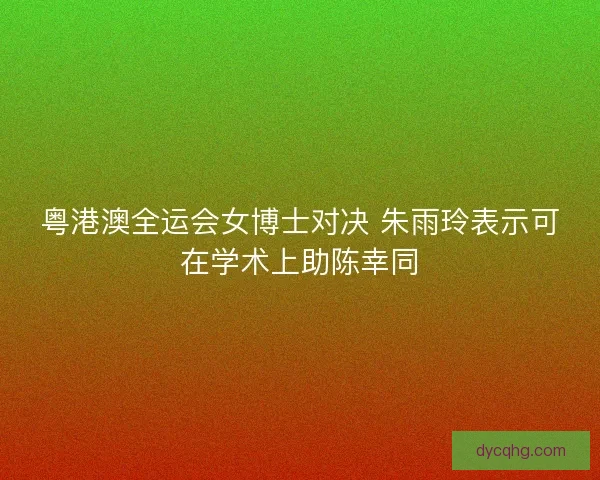 粤港澳全运会女博士对决 朱雨玲表示可在学术上助陈幸同