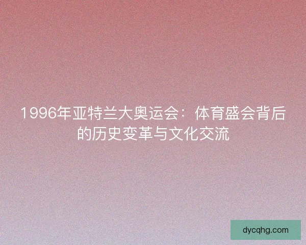 1996年亚特兰大奥运会:体育盛会背后的历史变革与文化交流 1996年亚特兰大奥运会:体育盛会背后的历史变革与文化交流