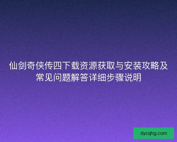 仙剑奇侠传四下载资源获取与安装攻略及常见问题解答详细步骤说明