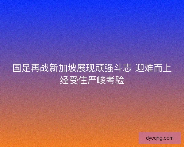 国足再战新加坡展现顽强斗志 迎难而上经受住严峻考验