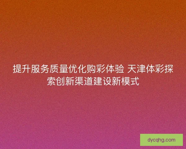 提升服务质量优化购彩体验 天津体彩探索创新渠道建设新模式