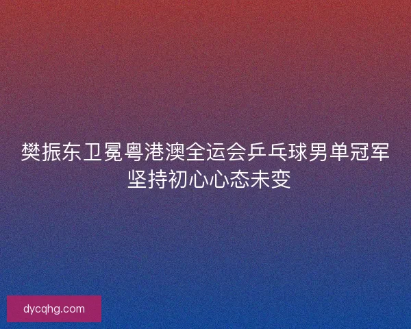 樊振东卫冕粤港澳全运会乒乓球男单冠军 坚持初心心态未变