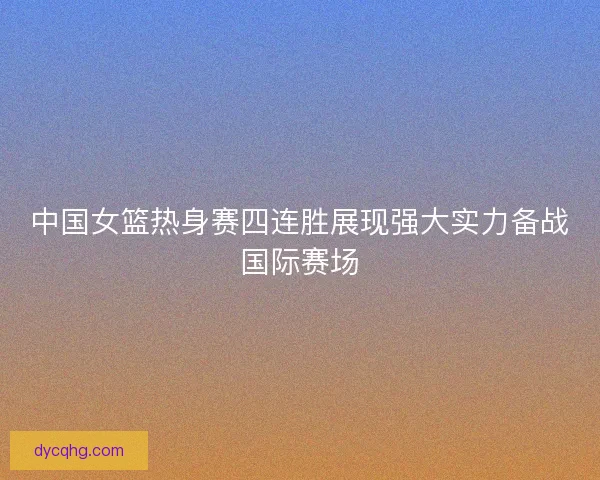 中国女篮热身赛四连胜展现强大实力备战国际赛场