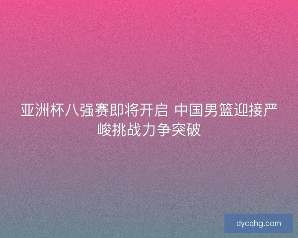 亚洲杯八强赛即将开启 中国男篮迎接严峻挑战力争突破