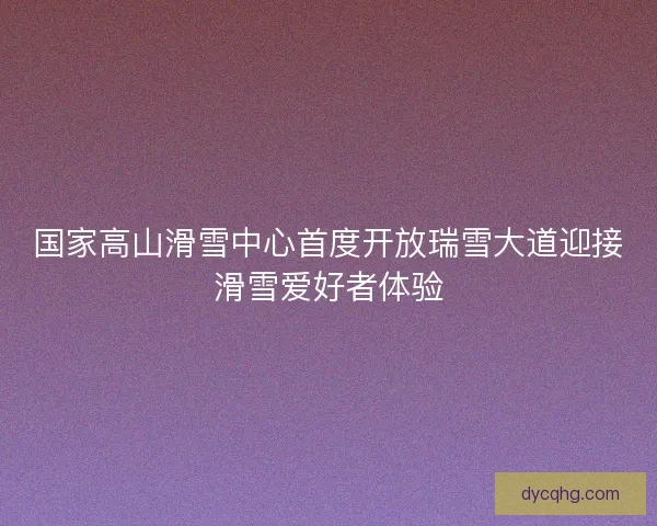 国家高山滑雪中心首度开放瑞雪大道迎接滑雪爱好者体验