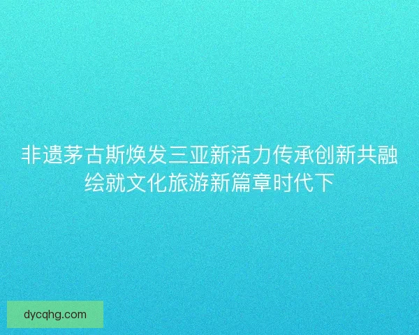 非遗茅古斯焕发三亚新活力传承创新共融绘就文化旅游新篇章时代下 非遗茅古斯焕发三亚新活力传承创新共融绘就文化旅游新篇章时代下