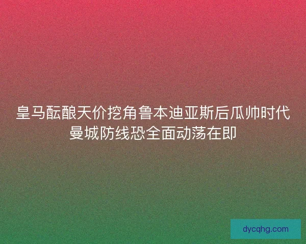 皇马酝酿天价挖角鲁本迪亚斯后瓜帅时代曼城防线恐全面动荡在即