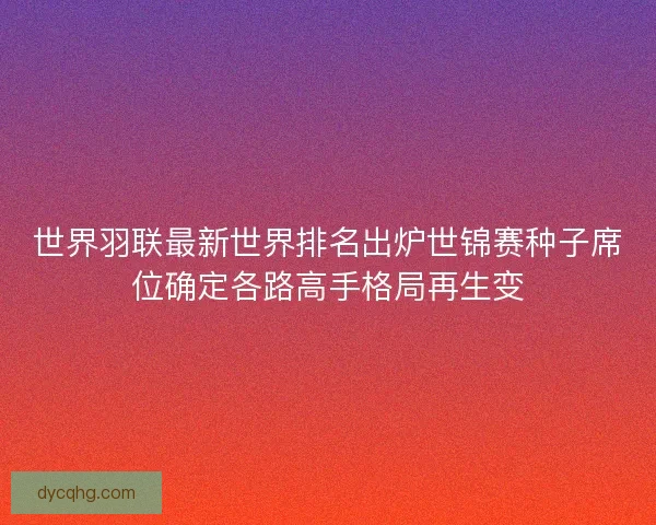世界羽联最新世界排名出炉世锦赛种子席位确定各路高手格局再生变 世界羽联最新世界排名出炉世锦赛种子席位确定各路高手格局再生变