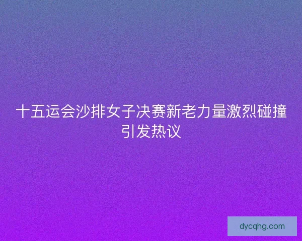 十五运会沙排女子决赛新老力量激烈碰撞引发热议