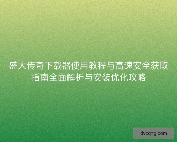 盛大传奇下载器使用教程与高速安全获取指南全面解析与安装优化攻略