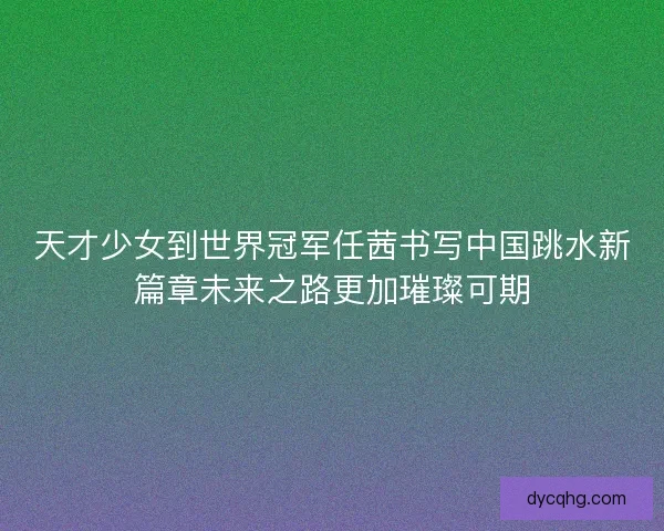 天才少女到世界冠军任茜书写中国跳水新篇章未来之路更加璀璨可期