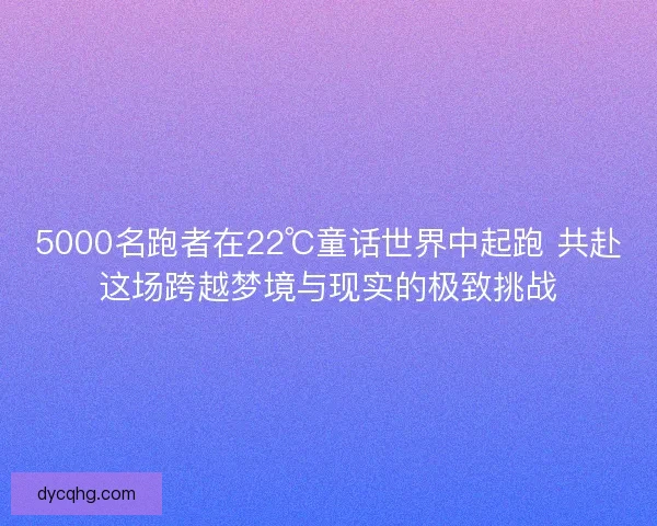 5000名跑者在22℃童话世界中起跑 共赴这场跨越梦境与现实的极致挑战
